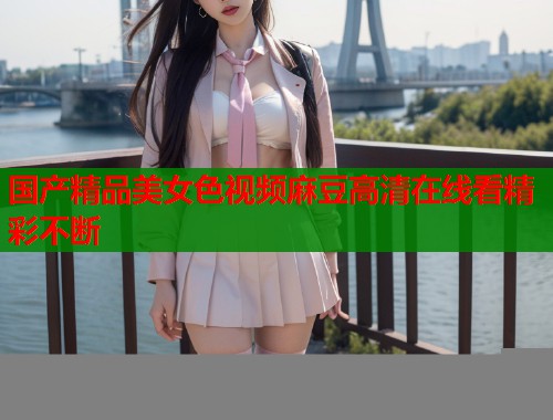 国产精品美女色视频麻豆高清在线看精彩不断  第1张