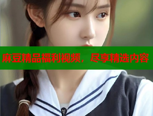 麻豆精品福利视频，尽享精选内容  第1张